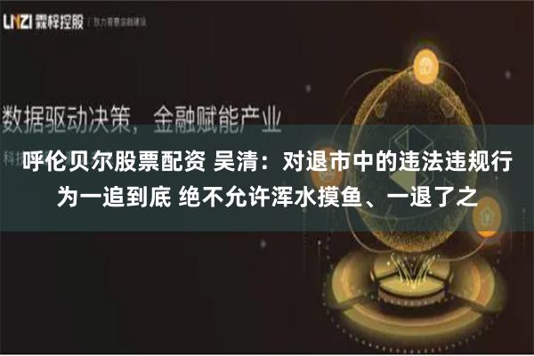 呼伦贝尔股票配资 吴清：对退市中的违法违规行为一追到底 绝不允许浑水摸鱼、一退了之