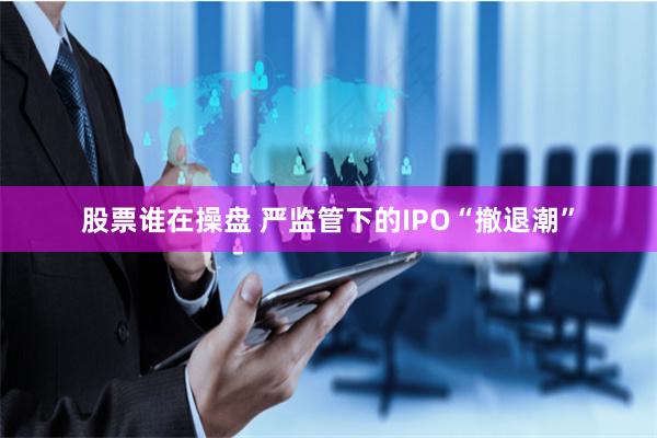 股票谁在操盘 严监管下的IPO“撤退潮”