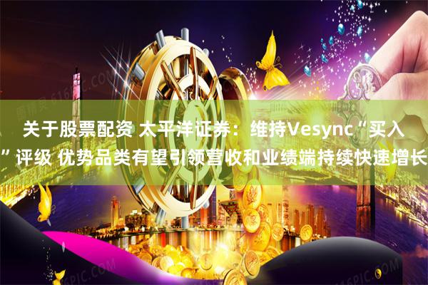 关于股票配资 太平洋证券：维持Vesync“买入”评级 优势品类有望引领营收和业绩端持续快速增长