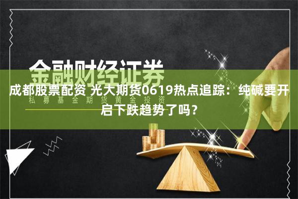 成都股票配资 光大期货0619热点追踪：纯碱要开启下跌趋势了吗？