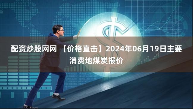 配资炒股网网 【价格直击】2024年06月19日主要消费地煤炭报价