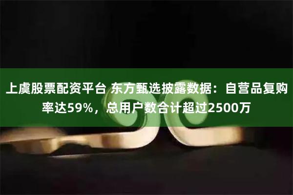 上虞股票配资平台 东方甄选披露数据：自营品复购率达59%，总用户数合计超过2500万