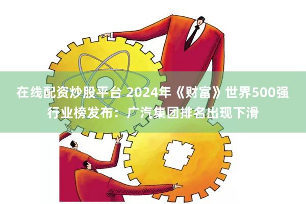 在线配资炒股平台 2024年《财富》世界500强行业榜发布：广汽集团排名出现下滑