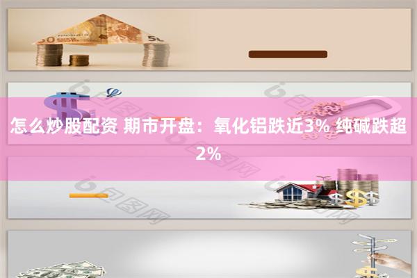 怎么炒股配资 期市开盘：氧化铝跌近3% 纯碱跌超2%