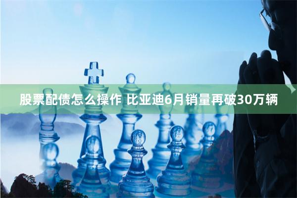 股票配债怎么操作 比亚迪6月销量再破30万辆