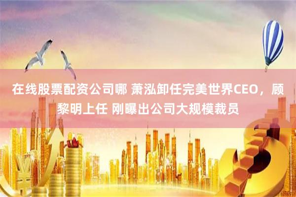 在线股票配资公司哪 萧泓卸任完美世界CEO，顾黎明上任 刚曝出公司大规模裁员