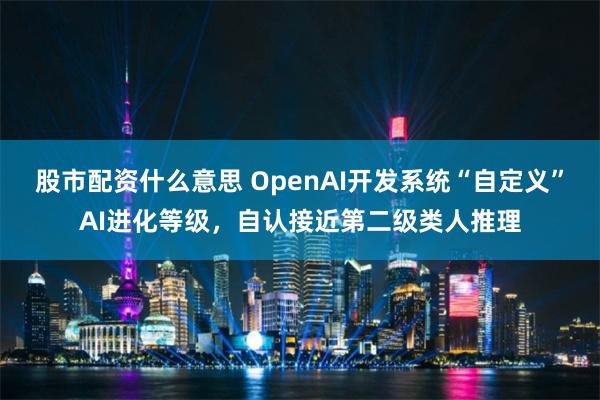 股市配资什么意思 OpenAI开发系统“自定义”AI进化等级，自认接近第二级类人推理