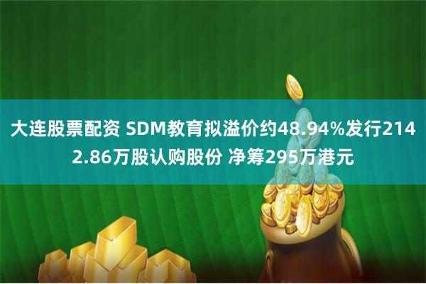 大连股票配资 SDM教育拟溢价约48.94%发行2142.86万股认购股份 净筹295万港元