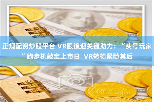 正规配资炒股平台 VR眼镜迎关键助力：“头号玩家”跑步机敲定上市日  VR转椅紧随其后