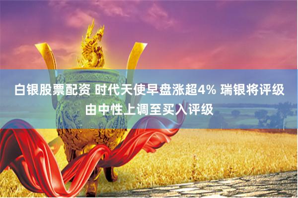 白银股票配资 时代天使早盘涨超4% 瑞银将评级由中性上调至买入评级