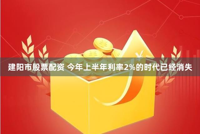 建阳市股票配资 今年上半年利率2%的时代已经消失