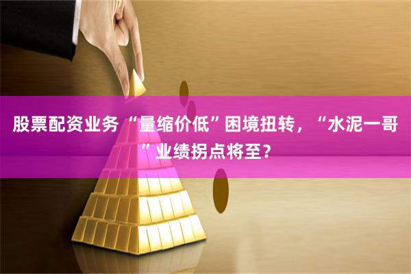 股票配资业务 “量缩价低”困境扭转，“水泥一哥”业绩拐点将至？