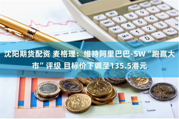 沈阳期货配资 麦格理：维持阿里巴巴-SW“跑赢大市”评级 目标价下调至135.5港元