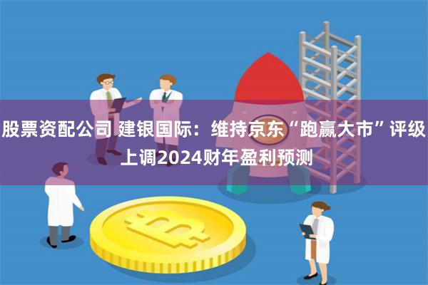 股票资配公司 建银国际：维持京东“跑赢大市”评级 上调2024财年盈利预测