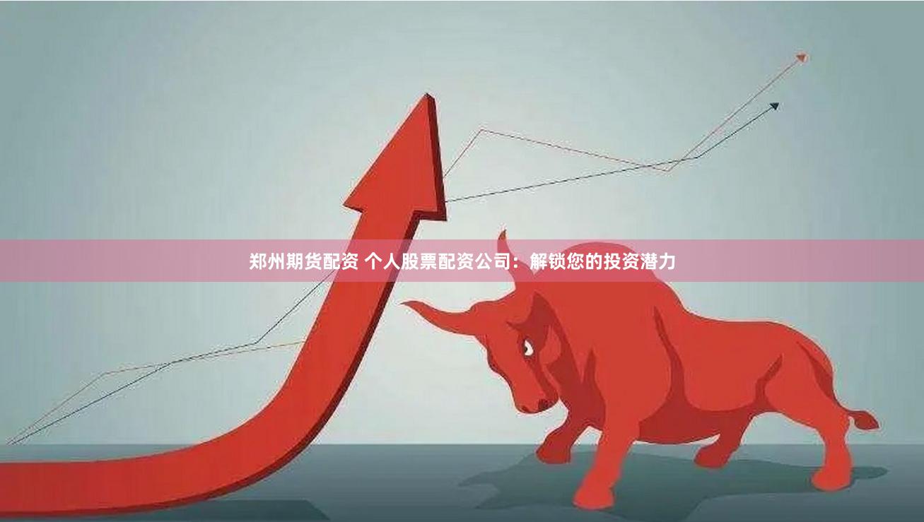 郑州期货配资 个人股票配资公司：解锁您的投资潜力