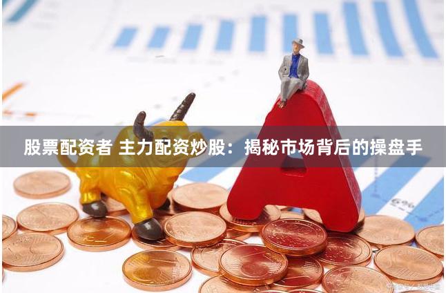 股票配资者 主力配资炒股：揭秘市场背后的操盘手