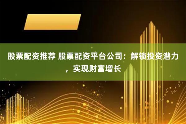 股票配资推荐 股票配资平台公司：解锁投资潜力，实现财富增长