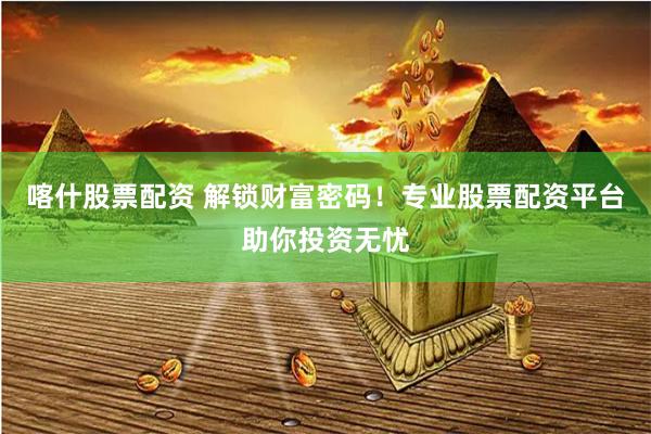 喀什股票配资 解锁财富密码！专业股票配资平台助你投资无忧