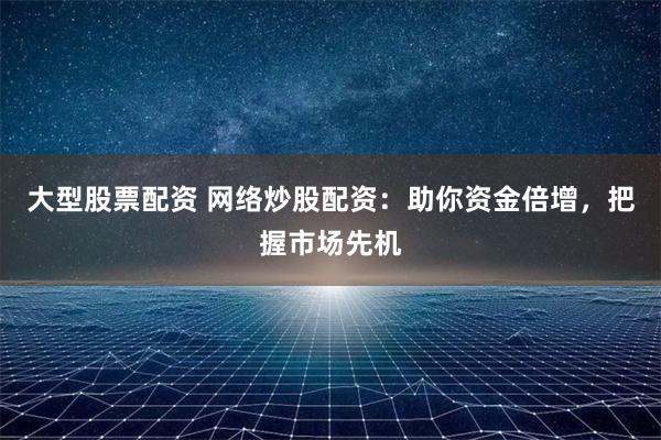 大型股票配资 网络炒股配资：助你资金倍增，把握市场先机