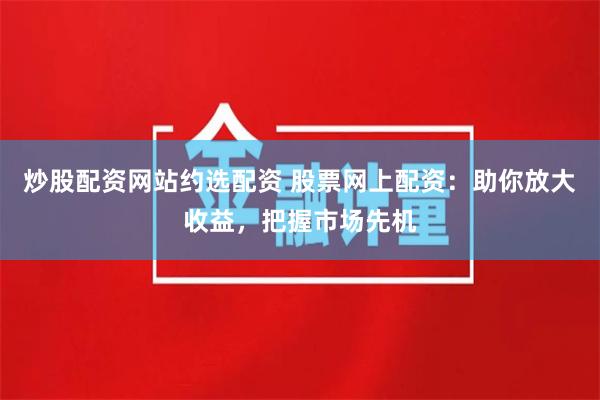 炒股配资网站约选配资 股票网上配资：助你放大收益，把握市场先机