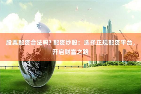 股票配资合法吗? 配资炒股：选择正规配资平台，开启财富之路