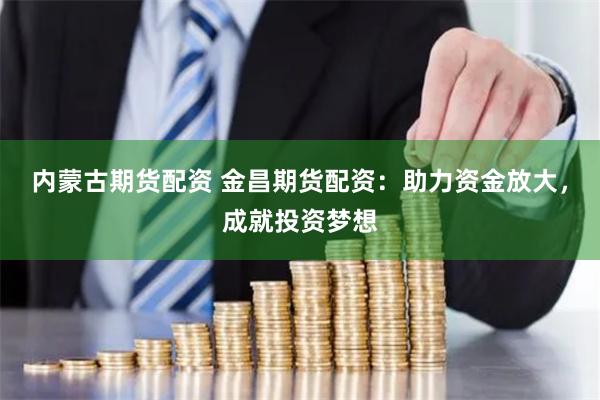 内蒙古期货配资 金昌期货配资：助力资金放大，成就投资梦想