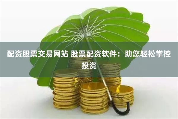 配资股票交易网站 股票配资软件：助您轻松掌控投资